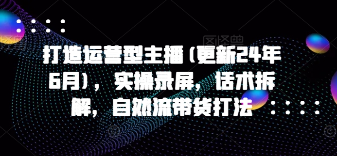 打造运营型主播(更新25年6月)，实操录屏，话术拆解，自然流带货打法-HXPP