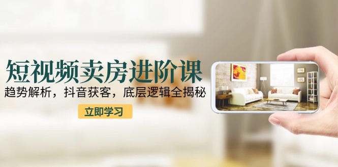 短视频卖房进阶课：趋势解析，抖音获客，底层逻辑全揭秘-HXPP